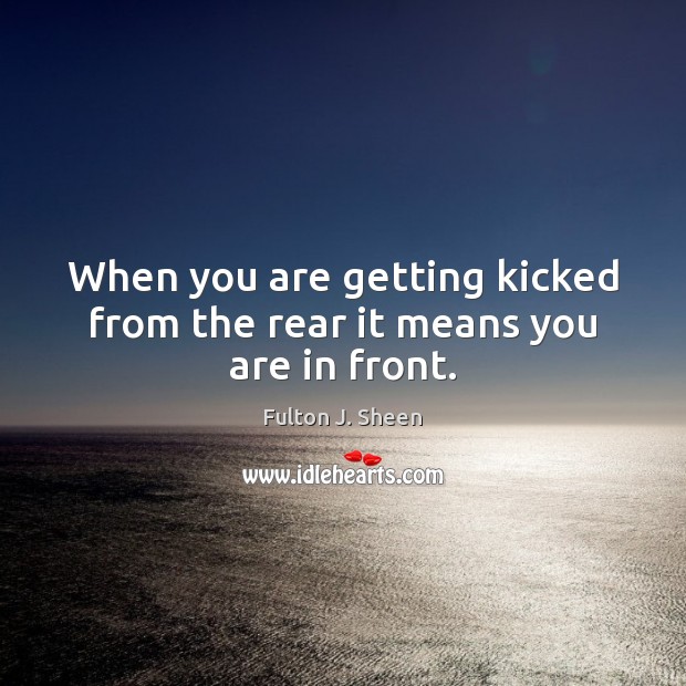 When you are getting kicked from the rear it means you are in front. Image