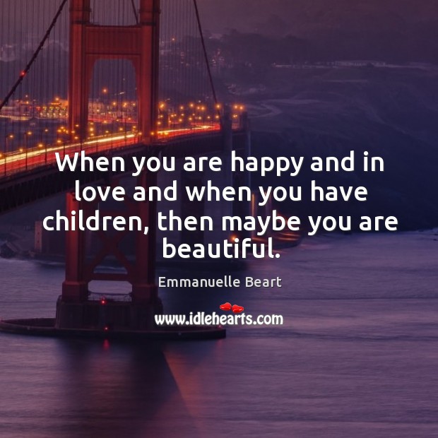 When you are happy and in love and when you have children, then maybe you are beautiful. Emmanuelle Beart Picture Quote