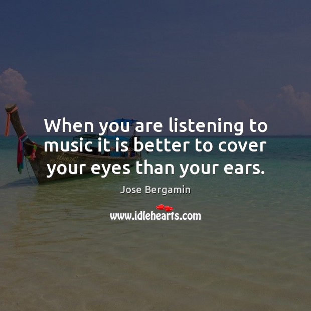 When you are listening to music it is better to cover your eyes than your ears. Jose Bergamin Picture Quote