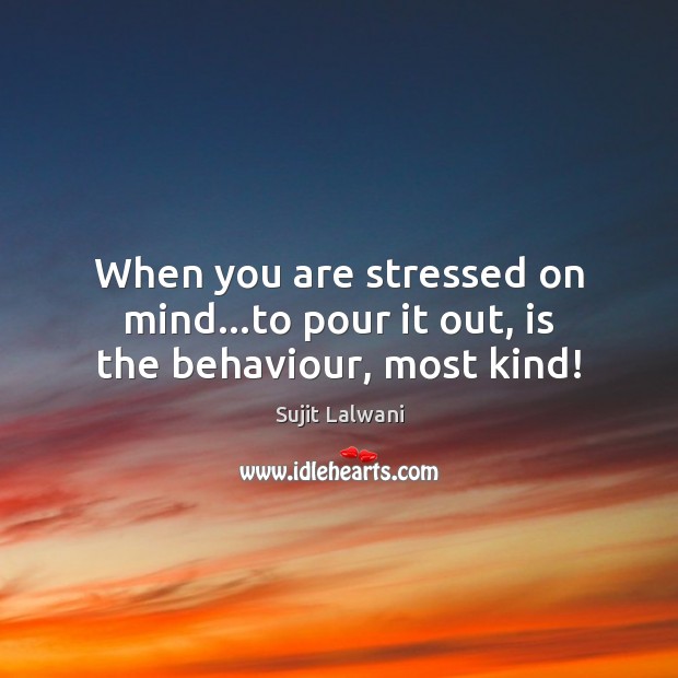 When you are stressed on mind…to pour it out, is the behaviour, most kind! 