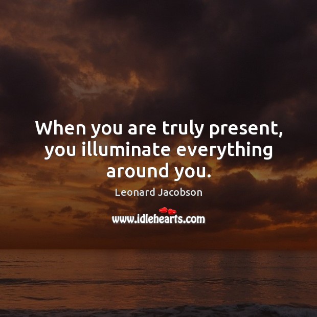 When you are truly present, you illuminate everything around you. Leonard Jacobson Picture Quote