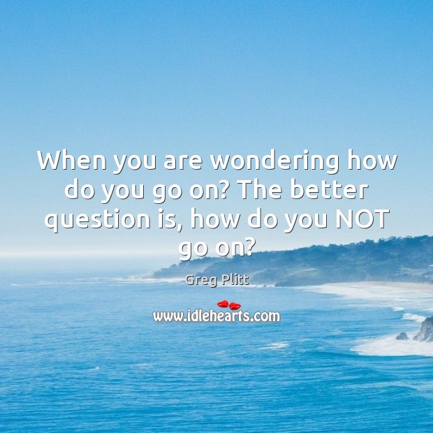When you are wondering how do you go on? The better question is, how do you NOT go on? Image