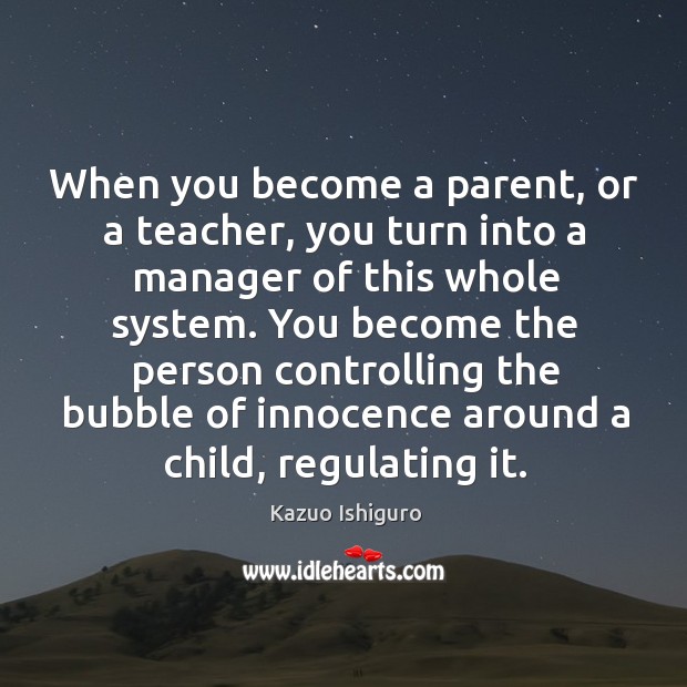 When you become a parent, or a teacher, you turn into a manager of this whole system. Kazuo Ishiguro Picture Quote