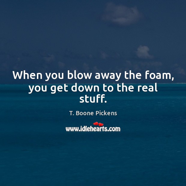 When you blow away the foam, you get down to the real stuff. T. Boone Pickens Picture Quote