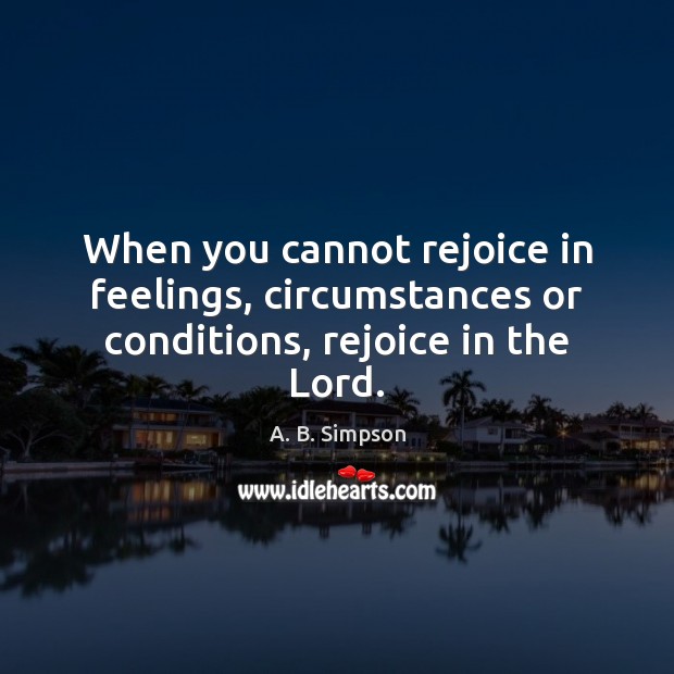 When you cannot rejoice in feelings, circumstances or conditions, rejoice in the Lord. A. B. Simpson Picture Quote