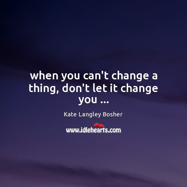 When you can’t change a thing, don’t let it change you … Kate Langley Bosher Picture Quote