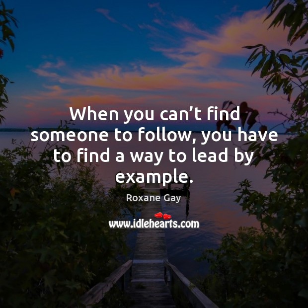 When you can’t find someone to follow, you have to find a way to lead by example. Roxane Gay Picture Quote