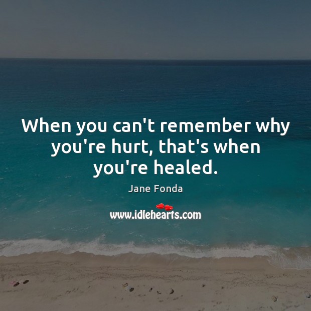 When you can’t remember why you’re hurt, that’s when you’re healed. 