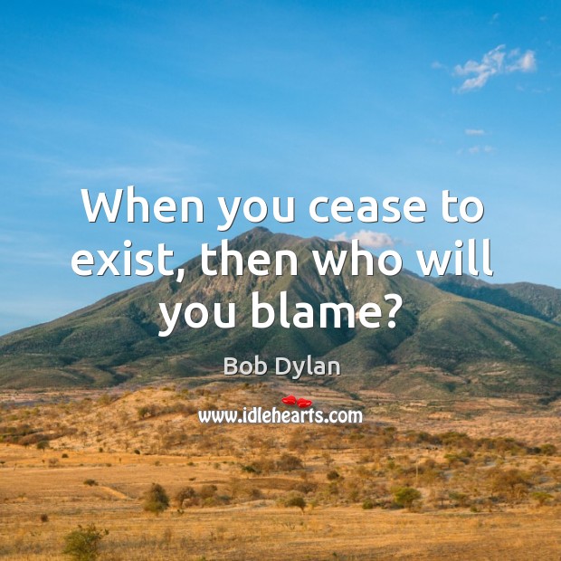 When you cease to exist, then who will you blame? Bob Dylan Picture Quote