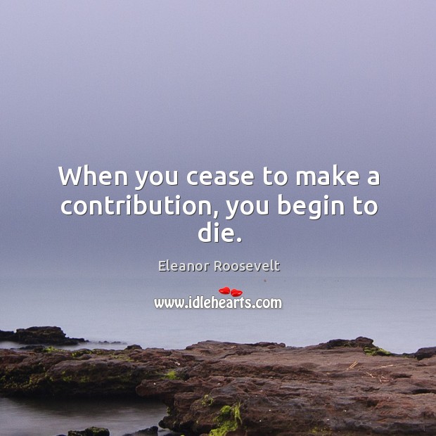 When you cease to make a contribution, you begin to die. Image