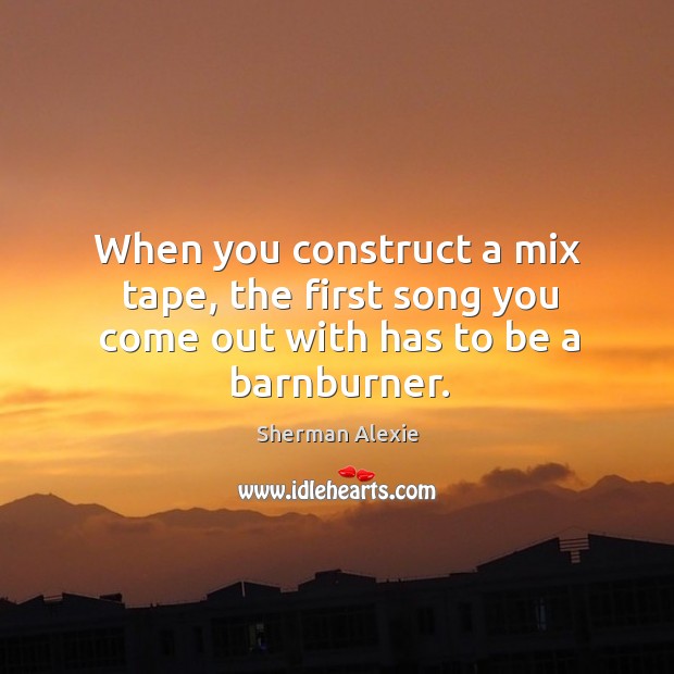 When you construct a mix tape, the first song you come out with has to be a barnburner. Sherman Alexie Picture Quote