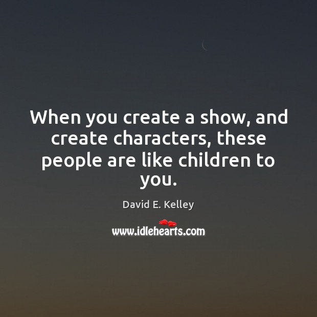 When you create a show, and create characters, these people are like children to you. David E. Kelley Picture Quote