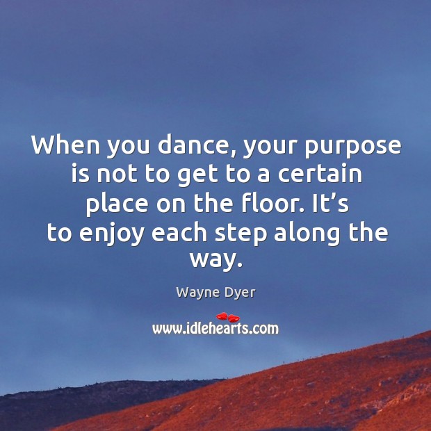 When you dance, your purpose is not to get to a certain place on the floor. It’s to enjoy each step along the way. Wayne Dyer Picture Quote