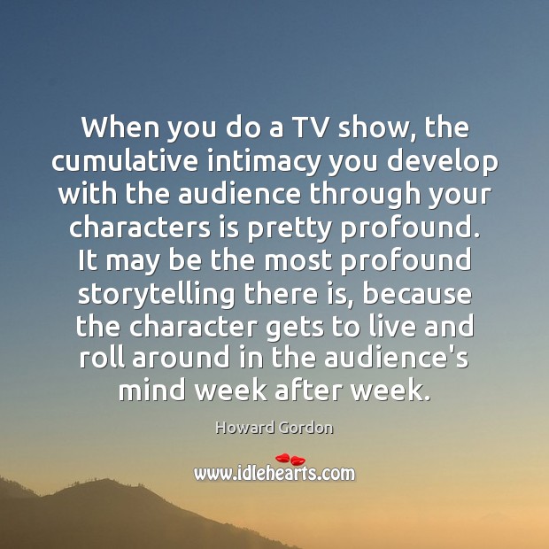 When you do a TV show, the cumulative intimacy you develop with Howard Gordon Picture Quote