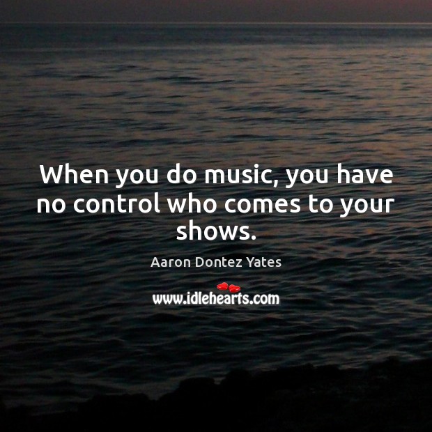 When you do music, you have no control who comes to your shows. Aaron Dontez Yates Picture Quote
