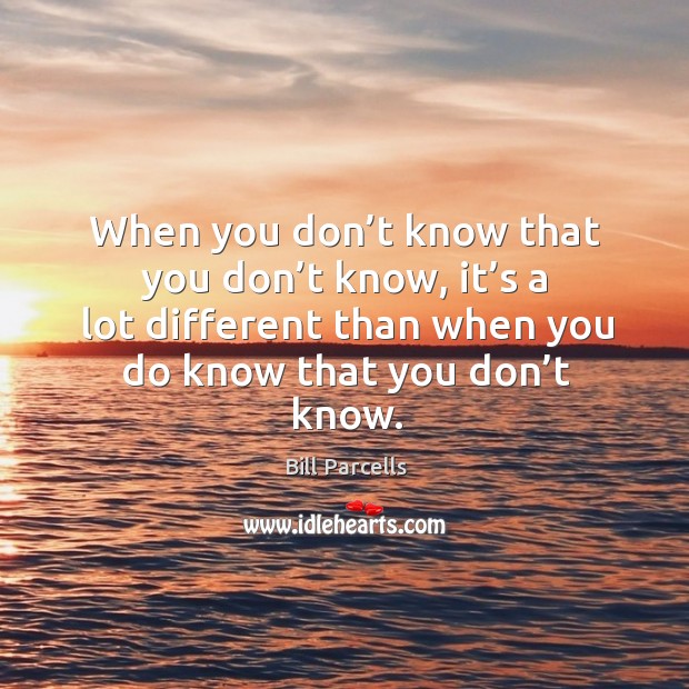 When you don’t know that you don’t know, it’s a lot different than when you do know that you don’t know. Bill Parcells Picture Quote