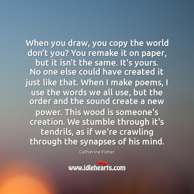 When you draw, you copy the world don’t you? You remake it Catherine Fisher Picture Quote
