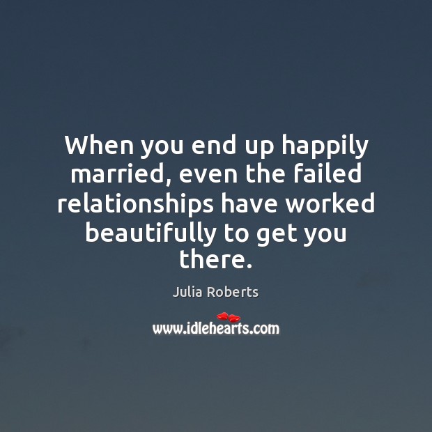 When you end up happily married, even the failed relationships have worked Julia Roberts Picture Quote