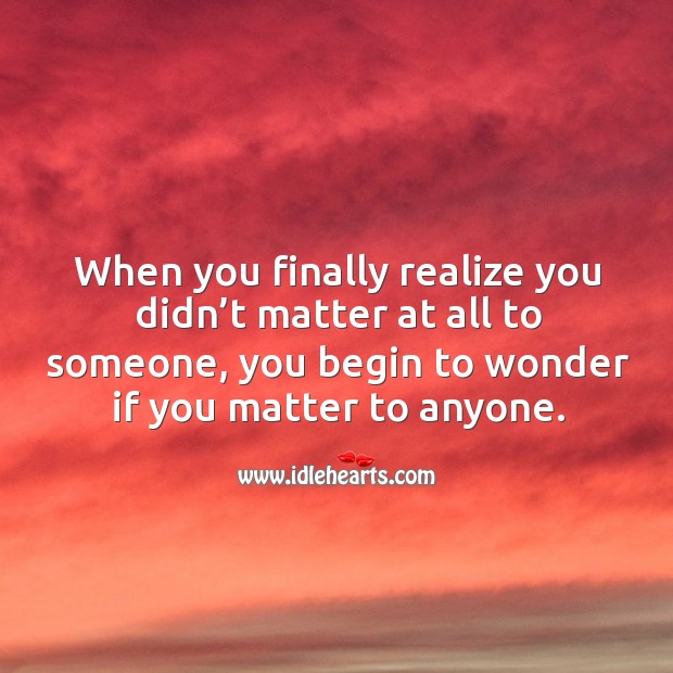 When you finally realize you didn’t matter at all to someone, you begin to wonder if you matter to anyone. Image