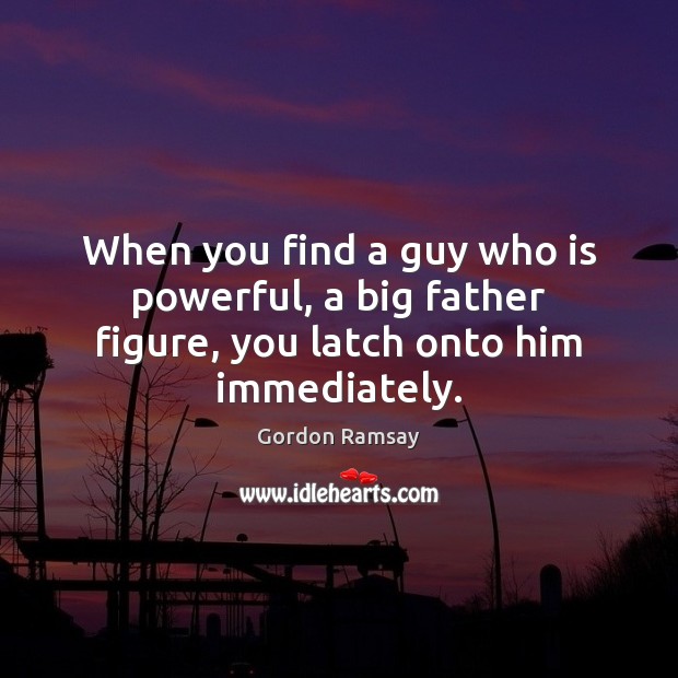 When you find a guy who is powerful, a big father figure, you latch onto him immediately. Gordon Ramsay Picture Quote