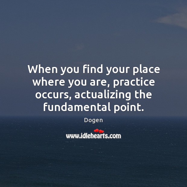 When you find your place where you are, practice occurs, actualizing the Dogen Picture Quote