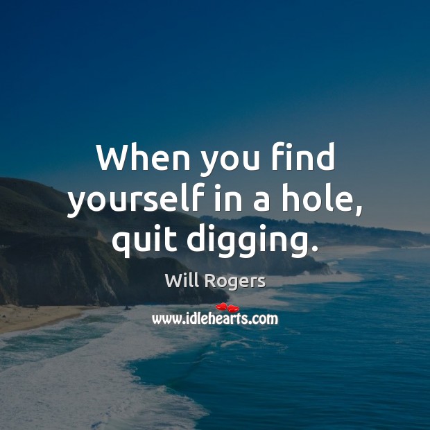 When you find yourself in a hole, quit digging. Will Rogers Picture Quote