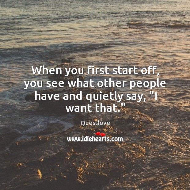 When you first start off, you see what other people have and quietly say, “I want that.” Image