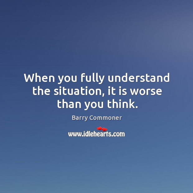 When you fully understand the situation, it is worse than you think. Barry Commoner Picture Quote