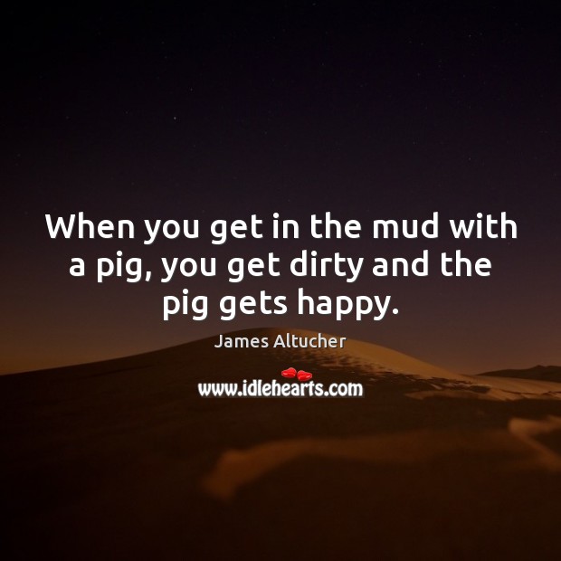 When you get in the mud with a pig, you get dirty and the pig gets happy. James Altucher Picture Quote