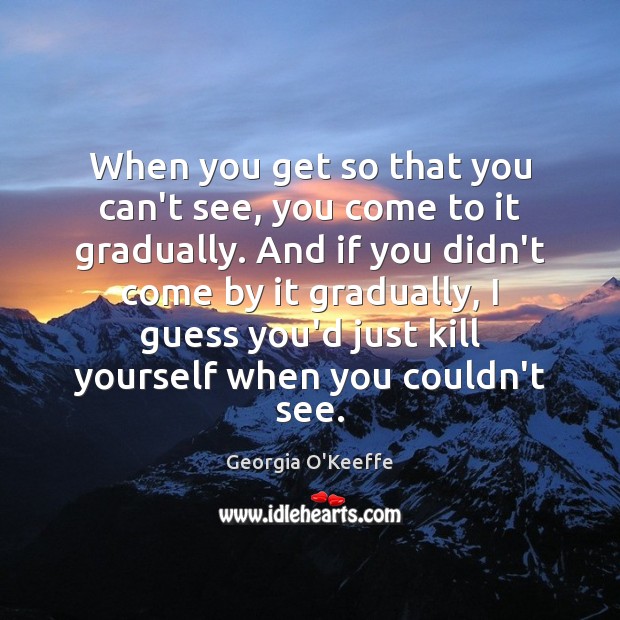 When you get so that you can’t see, you come to it Georgia O’Keeffe Picture Quote