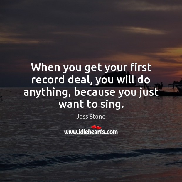 When you get your first record deal, you will do anything, because you just want to sing. Joss Stone Picture Quote