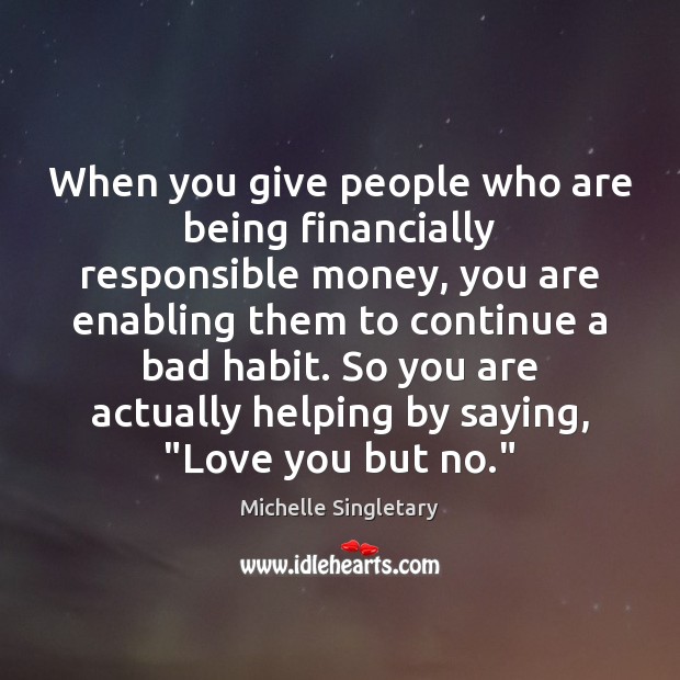 When you give people who are being financially responsible money, you are 