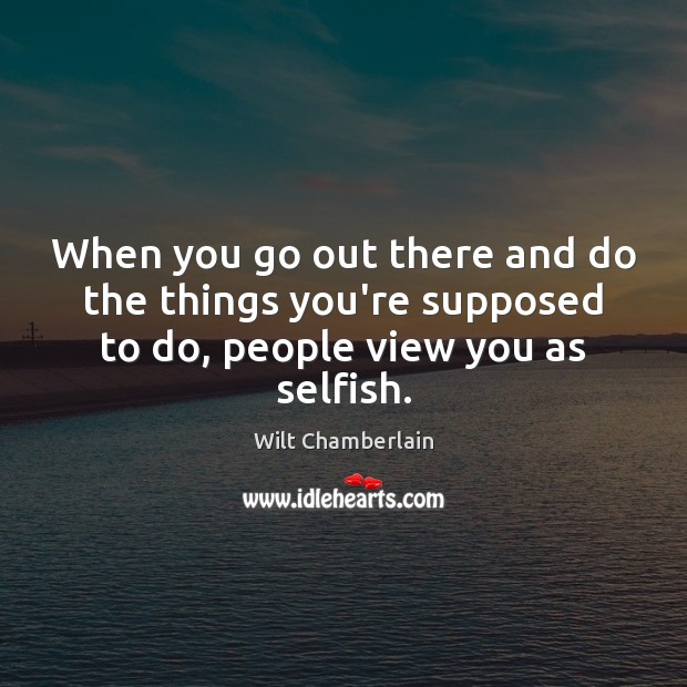 When you go out there and do the things you’re supposed to do, people view you as selfish. Wilt Chamberlain Picture Quote