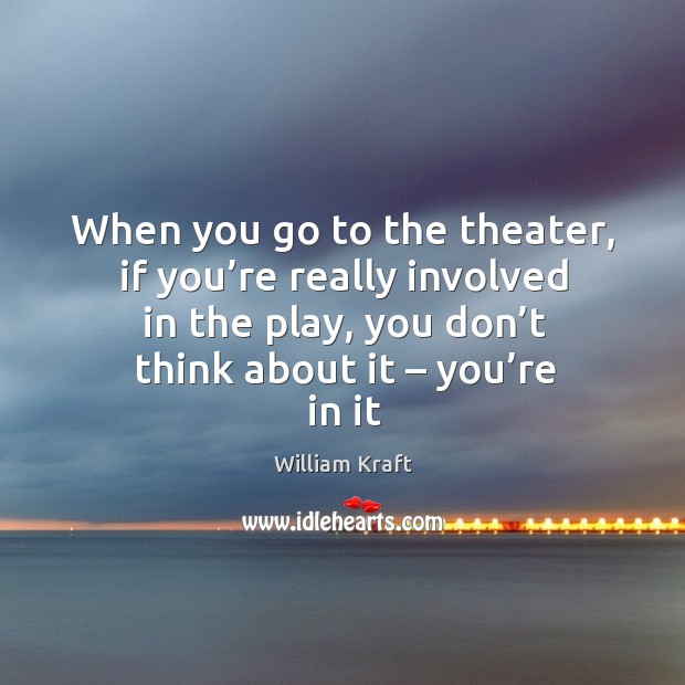 When you go to the theater, if you’re really involved in the play, you don’t think about it – you’re in it Image