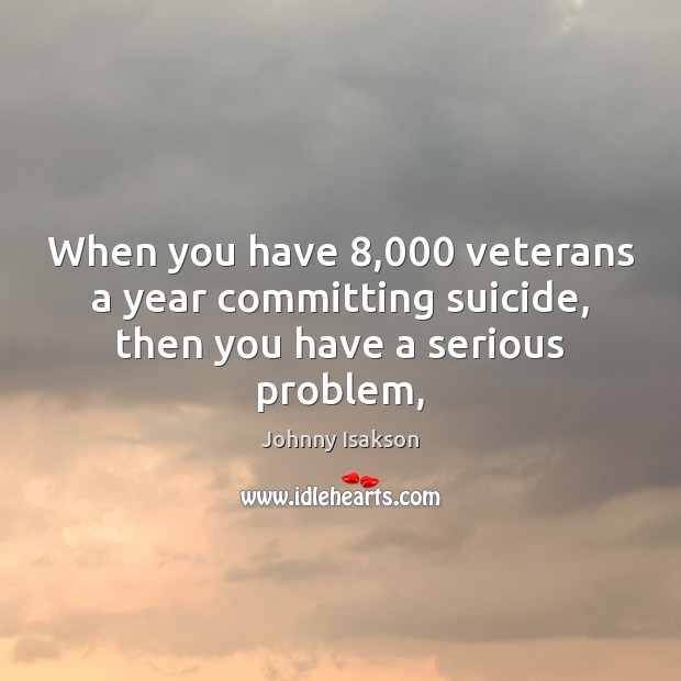 When you have 8,000 veterans a year committing suicide, then you have a serious problem, Johnny Isakson Picture Quote
