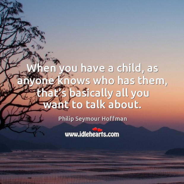 When you have a child, as anyone knows who has them, that’s basically all you want to talk about. Philip Seymour Hoffman Picture Quote