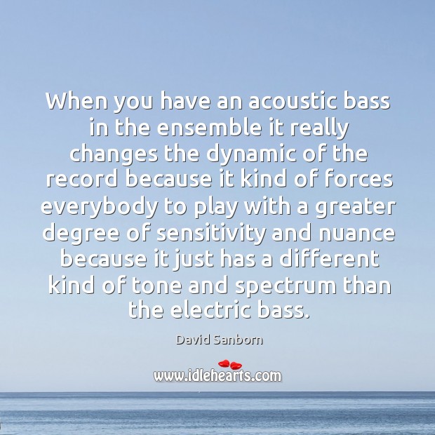 When you have an acoustic bass in the ensemble it really changes the dynamic of the record David Sanborn Picture Quote