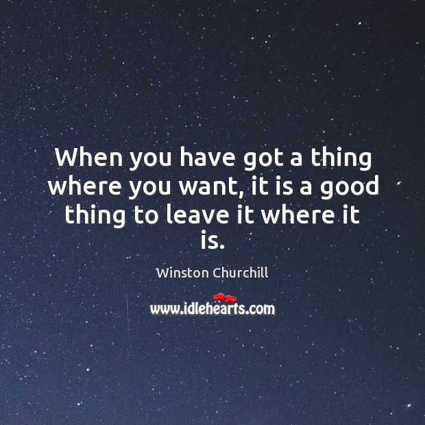 When you have got a thing where you want, it is a good thing to leave it where it is. Winston Churchill Picture Quote