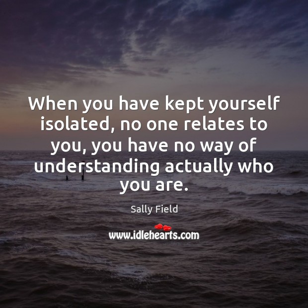 When you have kept yourself isolated, no one relates to you, you Sally Field Picture Quote