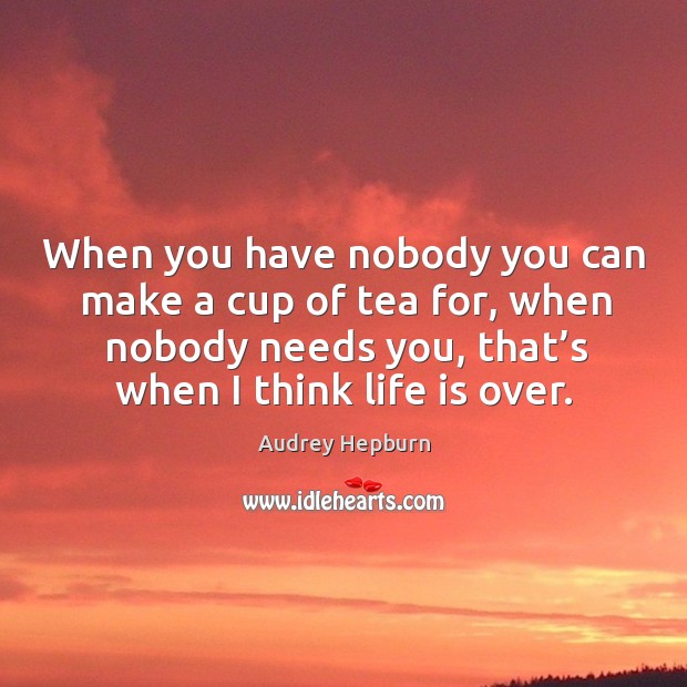 When you have nobody you can make a cup of tea for, when nobody needs you, that’s when I think life is over. Image