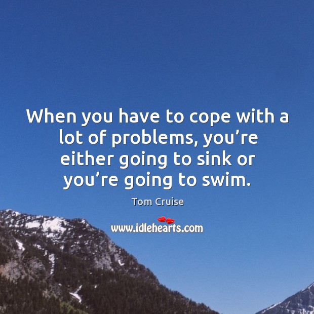 When you have to cope with a lot of problems, you’re either going to sink or you’re going to swim. Tom Cruise Picture Quote