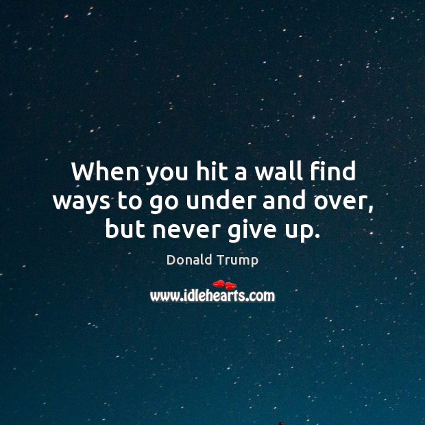When you hit a wall find ways to go under and over, but never give up. Donald Trump Picture Quote