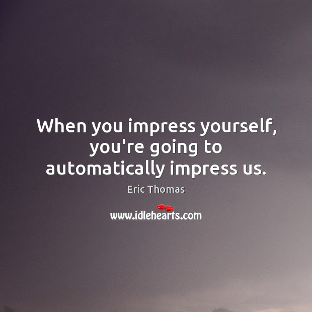 When you impress yourself, you’re going to automatically impress us. Image