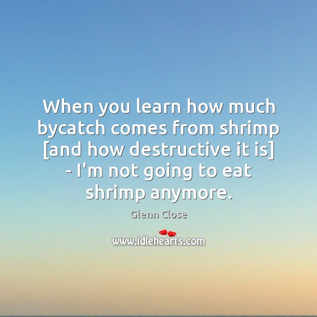 When you learn how much bycatch comes from shrimp [and how destructive Glenn Close Picture Quote