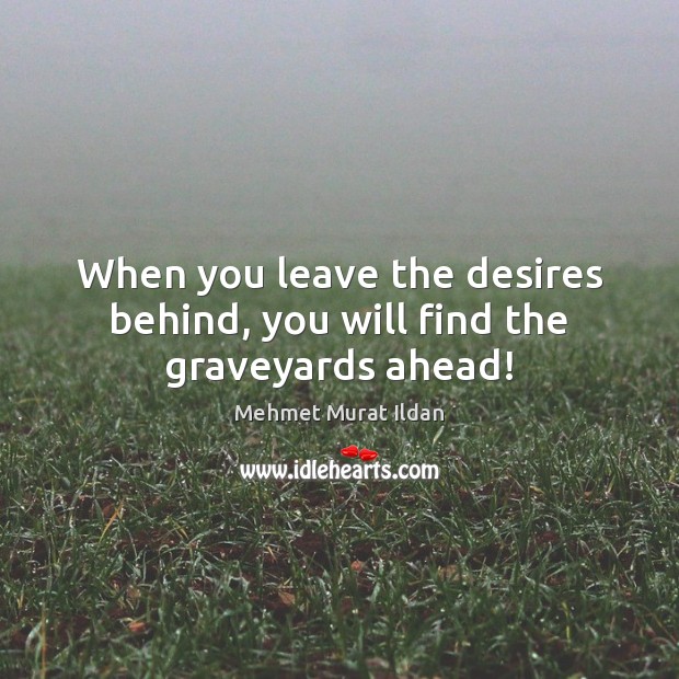 When you leave the desires behind, you will find the graveyards ahead! 