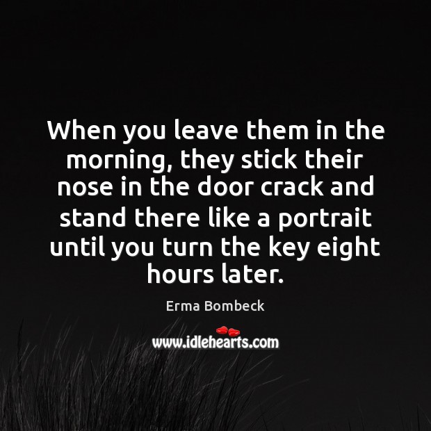 When you leave them in the morning, they stick their nose in Erma Bombeck Picture Quote