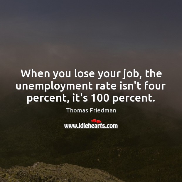 When you lose your job, the unemployment rate isn’t four percent, it’s 100 percent. 