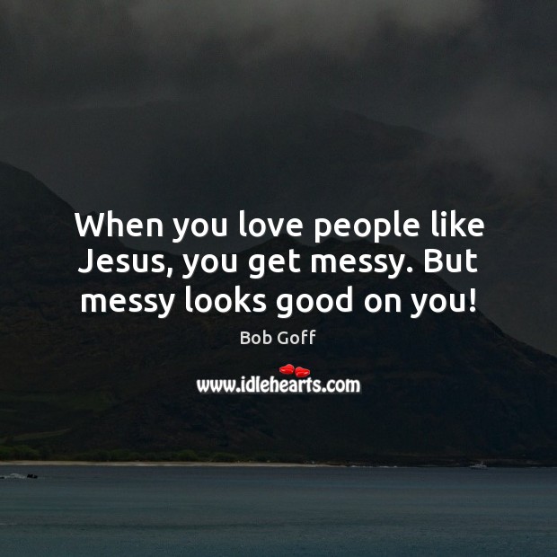 When you love people like Jesus, you get messy. But messy looks good on you! Bob Goff Picture Quote