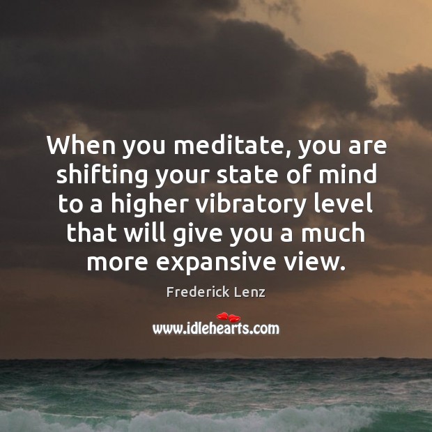 When you meditate, you are shifting your state of mind to a 