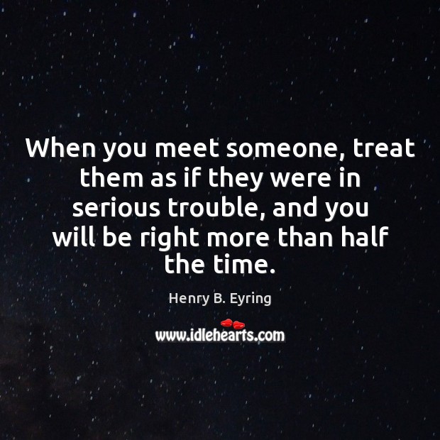 When you meet someone, treat them as if they were in serious Image